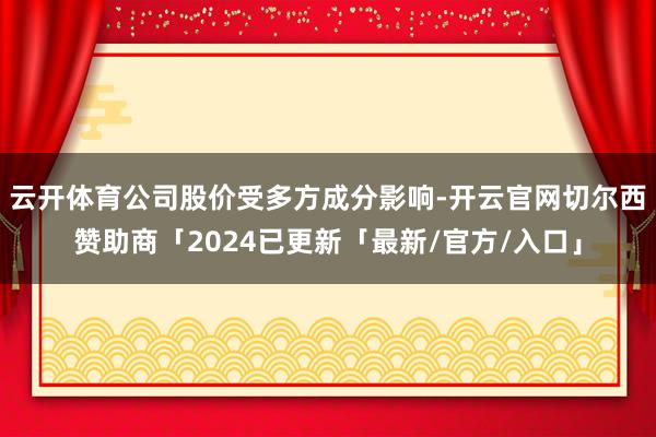 云开体育公司股价受多方成分影响-开云官网切尔西赞助商「2024已更新「最新/官方/入口」