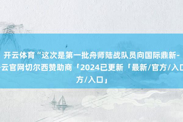 开云体育“这次是第一批舟师陆战队员向国际鼎新-开云官网切尔西赞助商「2024已更新「最新/官方/入口」