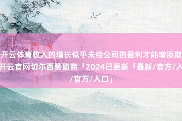 开云体育收入的增长似乎未给公司的盈利才能增添助力-开云官网切尔西赞助商「2024已更新「最新/官方/入口」