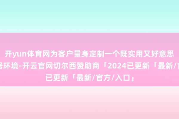 开yun体育网为客户量身定制一个既实用又好意思不雅的家居环境-开云官网切尔西赞助商「2024已更新「最新/官方/入口」