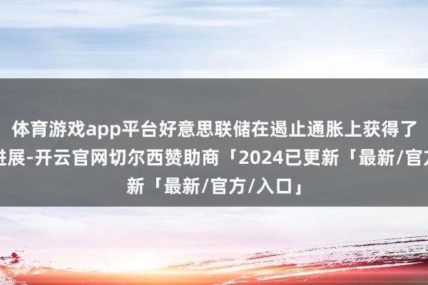 体育游戏app平台好意思联储在遏止通胀上获得了骨子性进展-开云官网切尔西赞助商「2024已更新「最新/官方/入口」