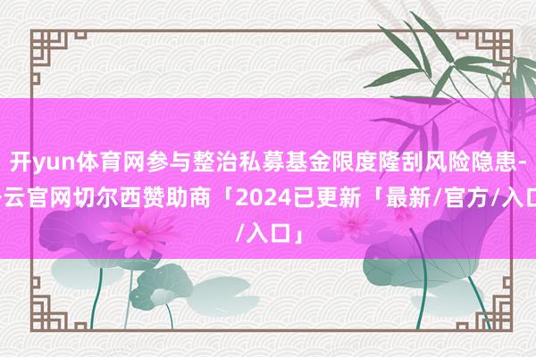 开yun体育网参与整治私募基金限度隆刮风险隐患-开云官网切尔西赞助商「2024已更新「最新/官方/入口」