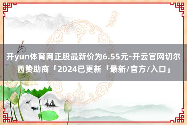 开yun体育网正股最新价为6.55元-开云官网切尔西赞助商「2024已更新「最新/官方/入口」