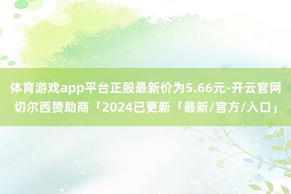 体育游戏app平台正股最新价为5.66元-开云官网切尔西赞助商「2024已更新「最新/官方/入口」