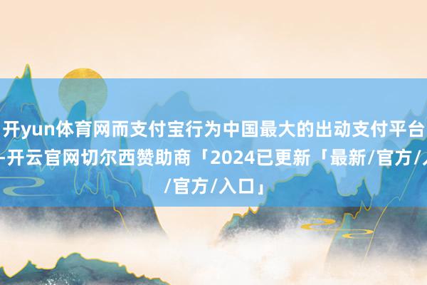 开yun体育网而支付宝行为中国最大的出动支付平台之一-开云官网切尔西赞助商「2024已更新「最新/官方/入口」