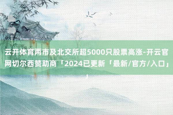 云开体育两市及北交所超5000只股票高涨-开云官网切尔西赞助商「2024已更新「最新/官方/入口」
