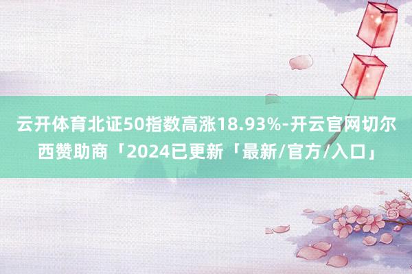 云开体育北证50指数高涨18.93%-开云官网切尔西赞助商「2024已更新「最新/官方/入口」