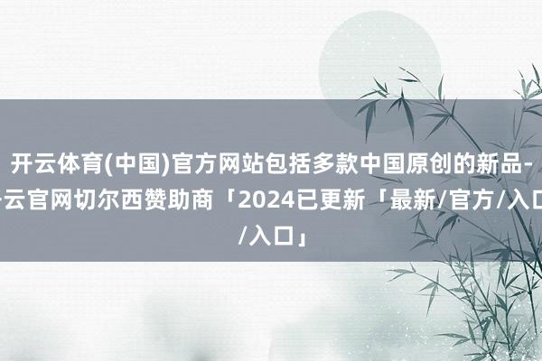 开云体育(中国)官方网站包括多款中国原创的新品-开云官网切尔西赞助商「2024已更新「最新/官方/入口」