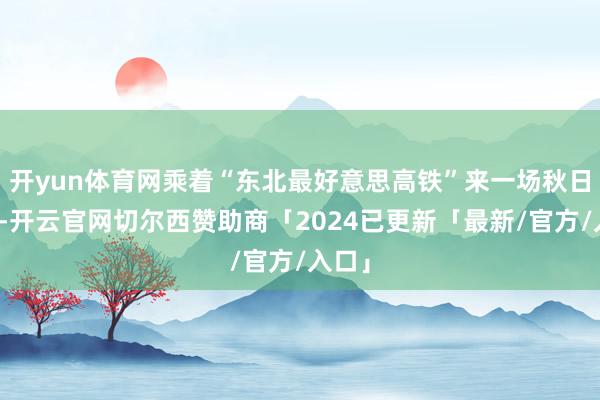 开yun体育网乘着“东北最好意思高铁”来一场秋日之旅-开云官网切尔西赞助商「2024已更新「最新/官方/入口」