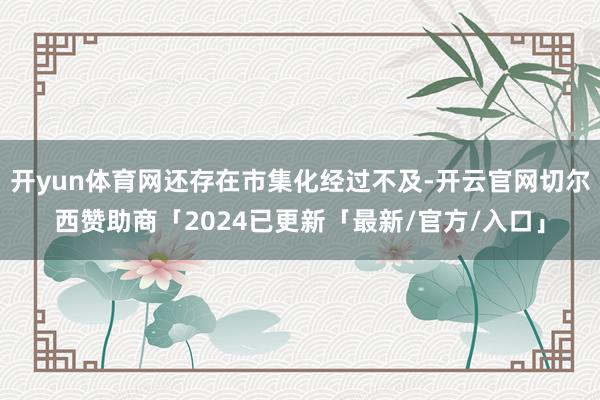 开yun体育网还存在市集化经过不及-开云官网切尔西赞助商「2024已更新「最新/官方/入口」
