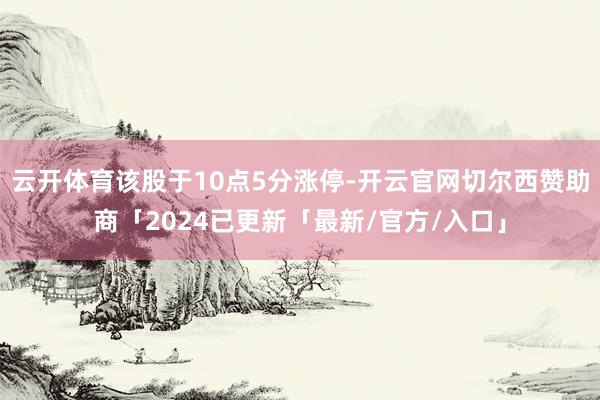 云开体育该股于10点5分涨停-开云官网切尔西赞助商「2024已更新「最新/官方/入口」