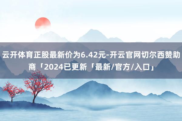 云开体育正股最新价为6.42元-开云官网切尔西赞助商「2024已更新「最新/官方/入口」