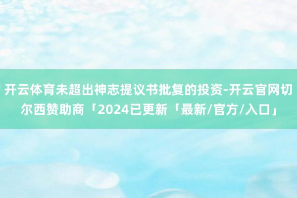 开云体育未超出神志提议书批复的投资-开云官网切尔西赞助商「2024已更新「最新/官方/入口」