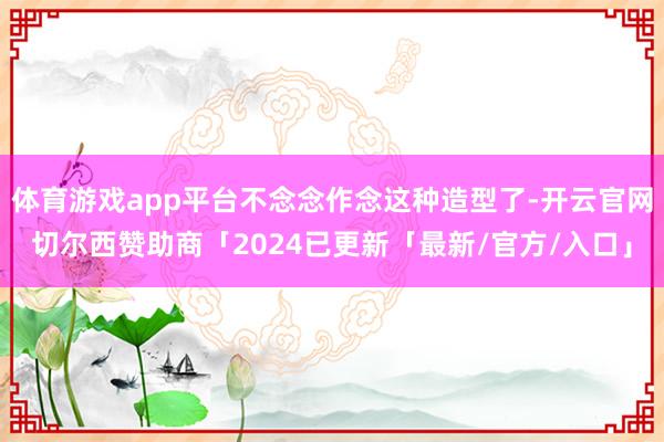 体育游戏app平台不念念作念这种造型了-开云官网切尔西赞助商「2024已更新「最新/官方/入口」