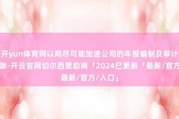 开yun体育网以期尽可能加速公司的年报编制及审计使命推崇-开云官网切尔西赞助商「2024已更新「最新/官方/入口」