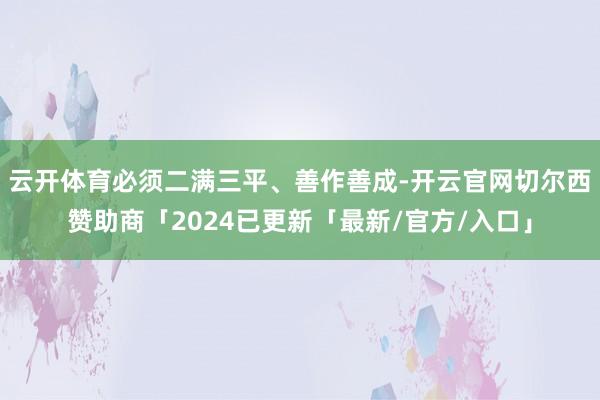 云开体育必须二满三平、善作善成-开云官网切尔西赞助商「2024已更新「最新/官方/入口」