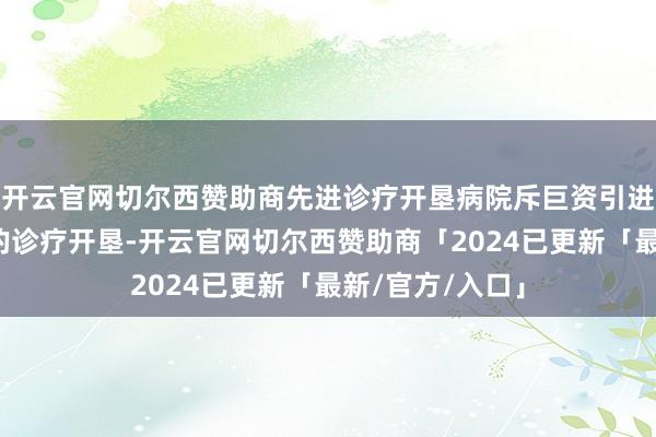 开云官网切尔西赞助商先进诊疗开垦病院斥巨资引进了一系列先进的诊疗开垦-开云官网切尔西赞助商「2024已更新「最新/官方/入口」