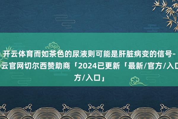 开云体育而如茶色的尿液则可能是肝脏病变的信号-开云官网切尔西赞助商「2024已更新「最新/官方/入口」