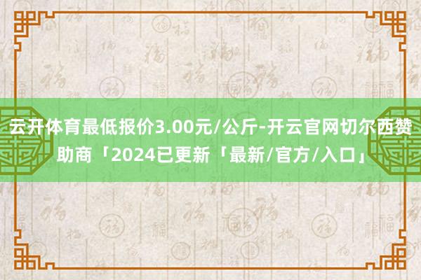 云开体育最低报价3.00元/公斤-开云官网切尔西赞助商「2024已更新「最新/官方/入口」