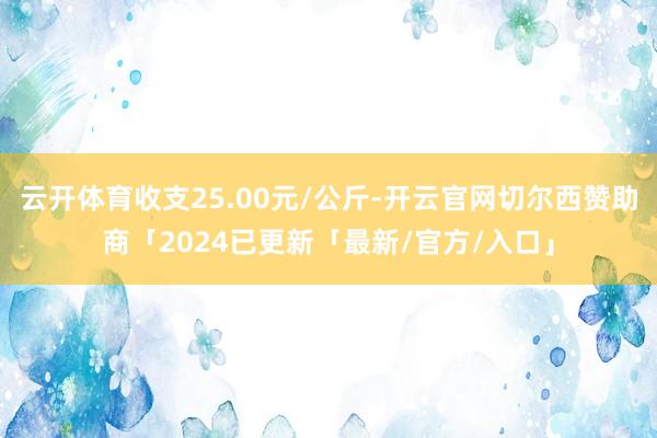 云开体育收支25.00元/公斤-开云官网切尔西赞助商「2024已更新「最新/官方/入口」