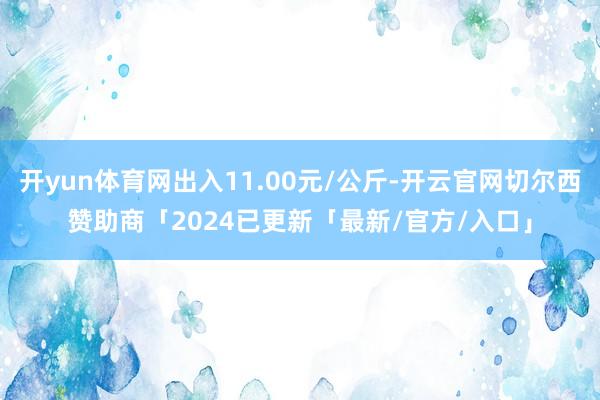 开yun体育网出入11.00元/公斤-开云官网切尔西赞助商「2024已更新「最新/官方/入口」