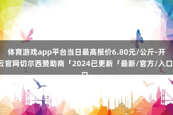 体育游戏app平台当日最高报价6.80元/公斤-开云官网切尔西赞助商「2024已更新「最新/官方/入口」