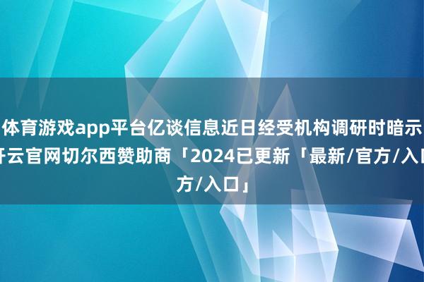 体育游戏app平台亿谈信息近日经受机构调研时暗示-开云官网切尔西赞助商「2024已更新「最新/官方/入口」
