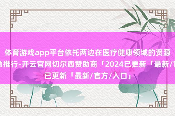 体育游戏app平台依托两边在医疗健康领域的资源积蓄和更动推行-开云官网切尔西赞助商「2024已更新「最新/官方/入口」