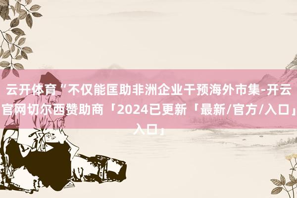 云开体育“不仅能匡助非洲企业干预海外市集-开云官网切尔西赞助商「2024已更新「最新/官方/入口」