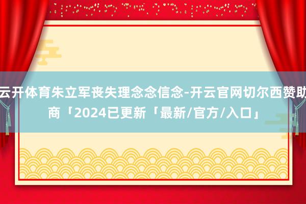 云开体育朱立军丧失理念念信念-开云官网切尔西赞助商「2024已更新「最新/官方/入口」