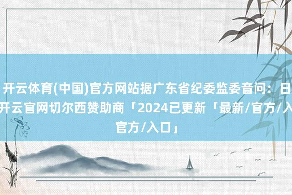 开云体育(中国)官方网站据广东省纪委监委音问：日前-开云官网切尔西赞助商「2024已更新「最新/官方/入口」