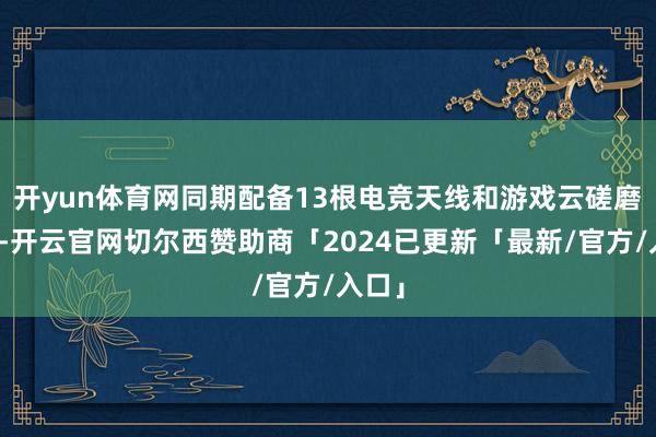 开yun体育网同期配备13根电竞天线和游戏云磋磨专网-开云官网切尔西赞助商「2024已更新「最新/官方/入口」