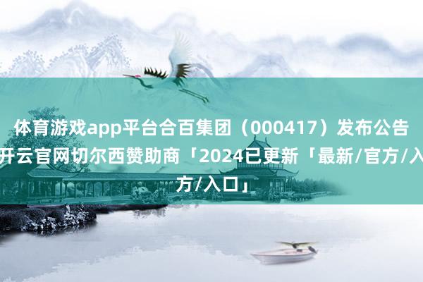 体育游戏app平台合百集团（000417）发布公告称-开云官网切尔西赞助商「2024已更新「最新/官方/入口」