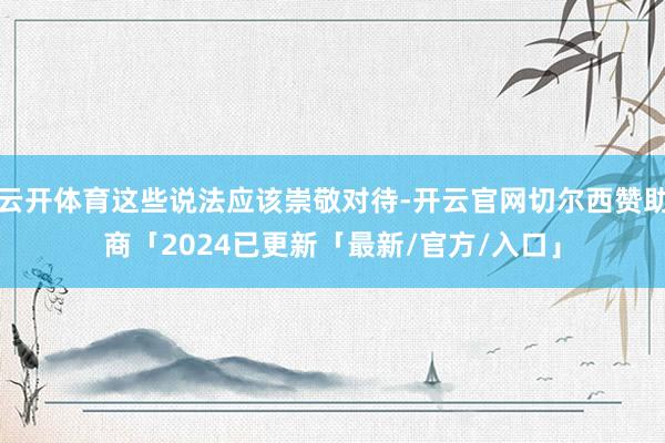 云开体育这些说法应该崇敬对待-开云官网切尔西赞助商「2024已更新「最新/官方/入口」