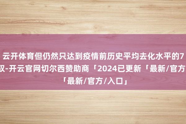 云开体育但仍然只达到疫情前历史平均去化水平的75%驾驭-开云官网切尔西赞助商「2024已更新「最新/官方/入口」