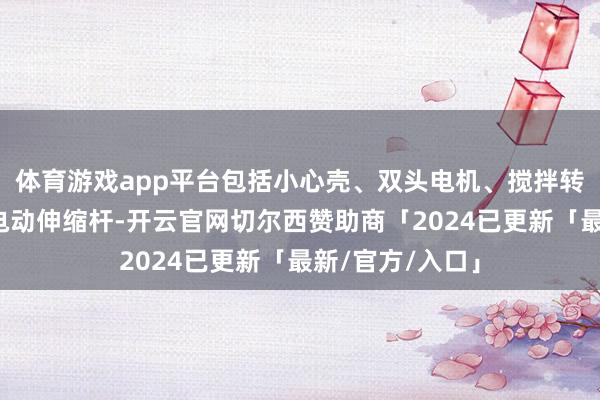 体育游戏app平台包括小心壳、双头电机、搅拌转盘、偏心轮和电动伸缩杆-开云官网切尔西赞助商「2024已更新「最新/官方/入口」