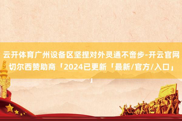 云开体育广州设备区坚捏对外灵通不啻步-开云官网切尔西赞助商「2024已更新「最新/官方/入口」