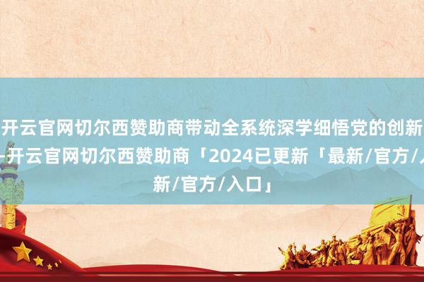开云官网切尔西赞助商带动全系统深学细悟党的创新表面-开云官网切尔西赞助商「2024已更新「最新/官方/入口」