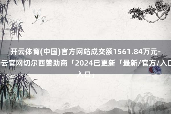 开云体育(中国)官方网站成交额1561.84万元-开云官网切尔西赞助商「2024已更新「最新/官方/入口」