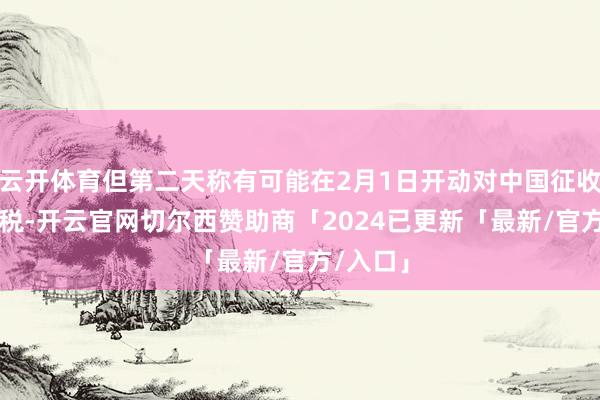 云开体育但第二天称有可能在2月1日开动对中国征收10%关税-开云官网切尔西赞助商「2024已更新「最新/官方/入口」