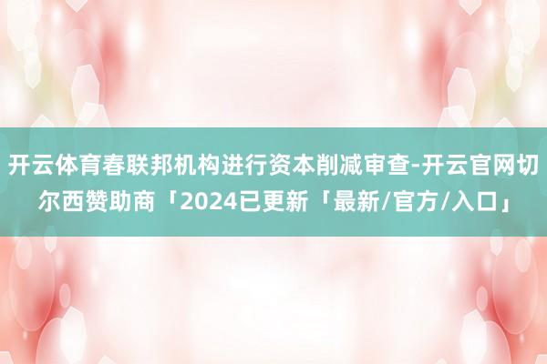 开云体育春联邦机构进行资本削减审查-开云官网切尔西赞助商「2024已更新「最新/官方/入口」