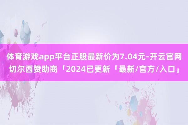 体育游戏app平台正股最新价为7.04元-开云官网切尔西赞助商「2024已更新「最新/官方/入口」