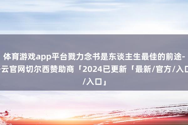 体育游戏app平台戮力念书是东谈主生最佳的前途-开云官网切尔西赞助商「2024已更新「最新/官方/入口」